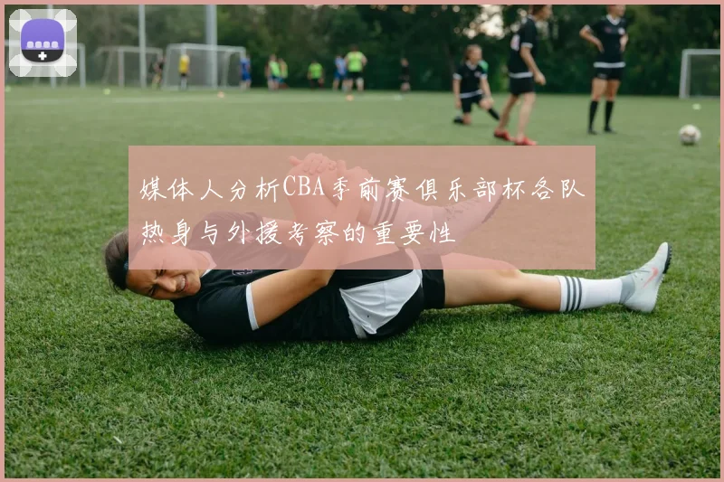 媒体人分析CBA季前赛俱乐部杯各队热身与外援考察的重要性
