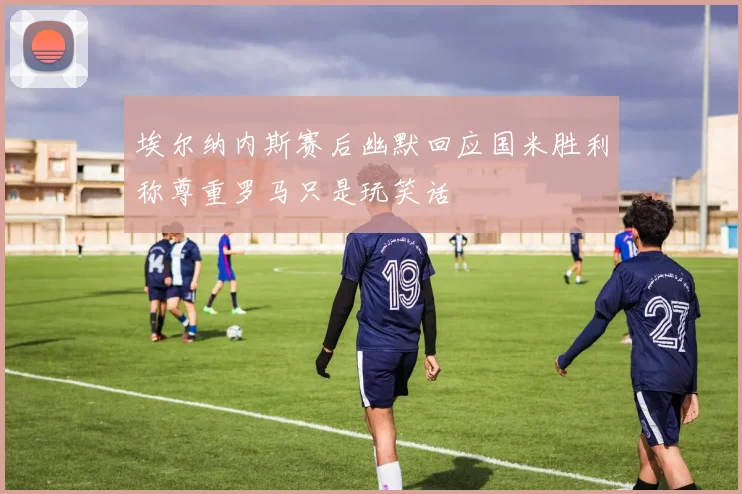 埃尔纳内斯赛后幽默回应国米胜利称尊重罗马只是玩笑话