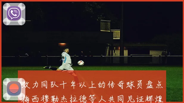 效力同队十年以上的传奇球员盘点梅西穆勒杰拉德等人共同见证辉煌岁月