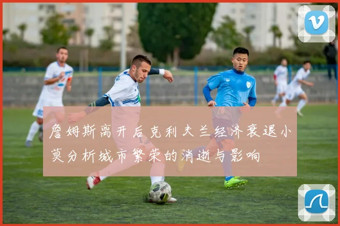 詹姆斯离开后克利夫兰经济衰退小莫分析城市繁荣的消逝与影响