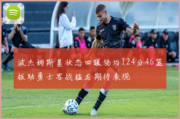 波杰姆斯基状态回暖场均124分46篮板助勇士客战猛龙期待表现