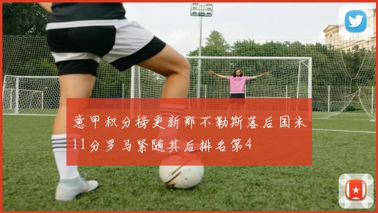 意甲积分榜更新那不勒斯落后国米11分罗马紧随其后排名第4