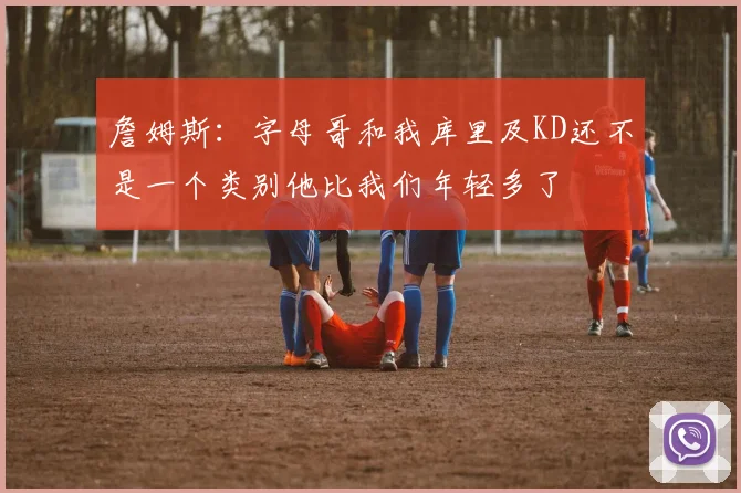 詹姆斯：字母哥和我库里及KD还不是一个类别他比我们年轻多了