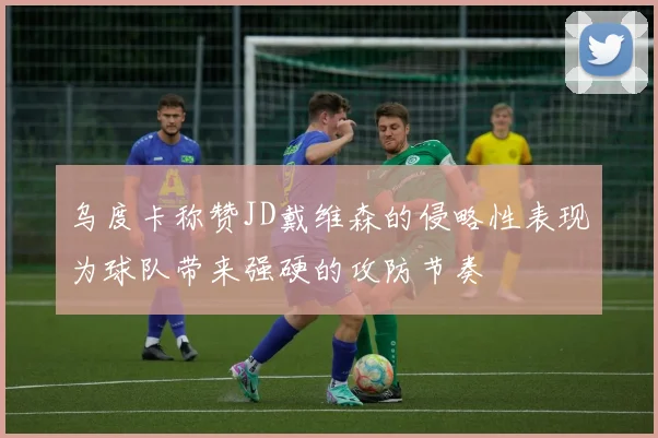 乌度卡称赞JD戴维森的侵略性表现为球队带来强硬的攻防节奏