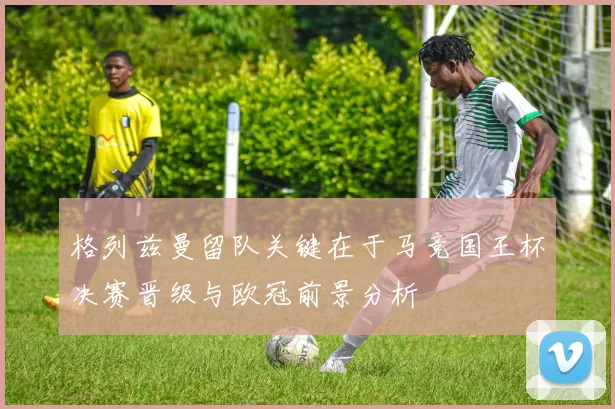 格列兹曼留队关键在于马竞国王杯决赛晋级与欧冠前景分析
