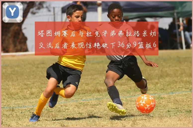 塔图姆赛后与杜克学弟弗拉格亲切交流后者表现惊艳砍下36分9篮板6助攻