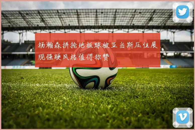 杨瀚森拼抢地板球被亚当斯压住展现强硬风格值得称赞