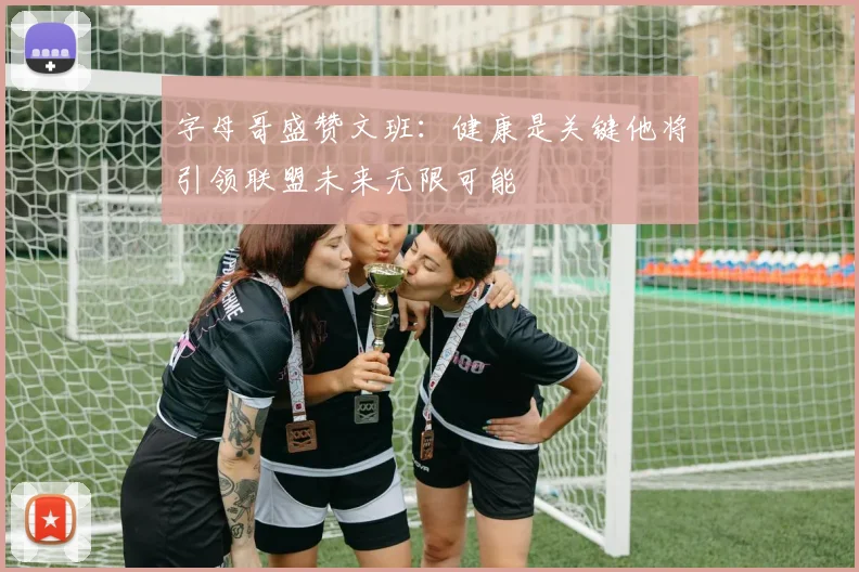 字母哥盛赞文班：健康是关键他将引领联盟未来无限可能
