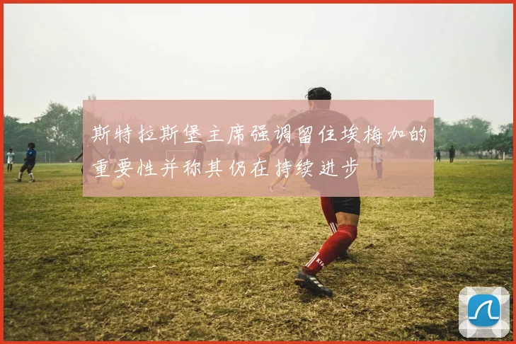 斯特拉斯堡主席强调留住埃梅加的重要性并称其仍在持续进步