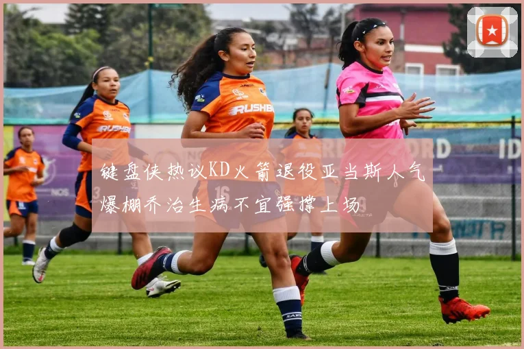 键盘侠热议KD火箭退役亚当斯人气爆棚乔治生病不宜强撑上场