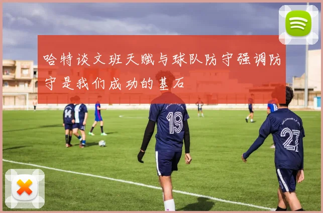 哈特谈文班天赋与球队防守强调防守是我们成功的基石
