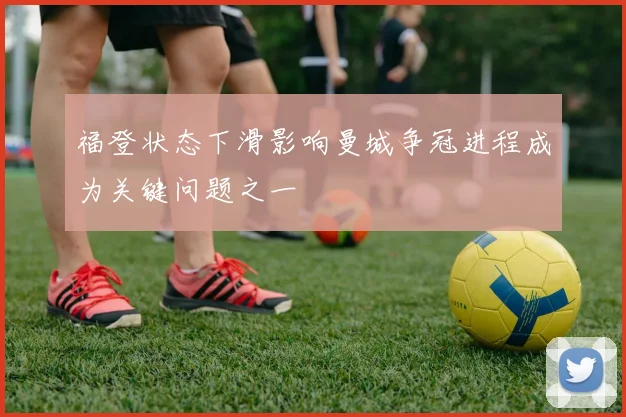 福登状态下滑影响曼城争冠进程成为关键问题之一