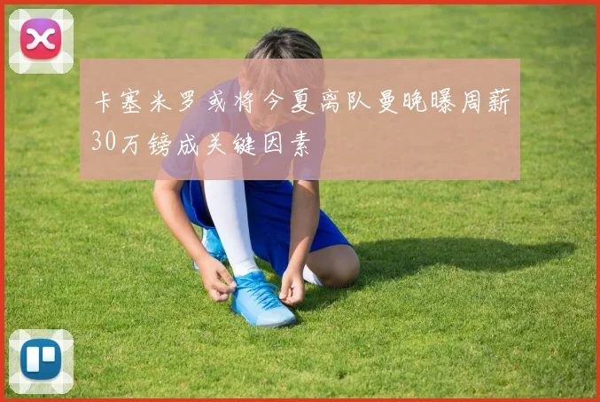 卡塞米罗或将今夏离队曼晚曝周薪30万镑成关键因素