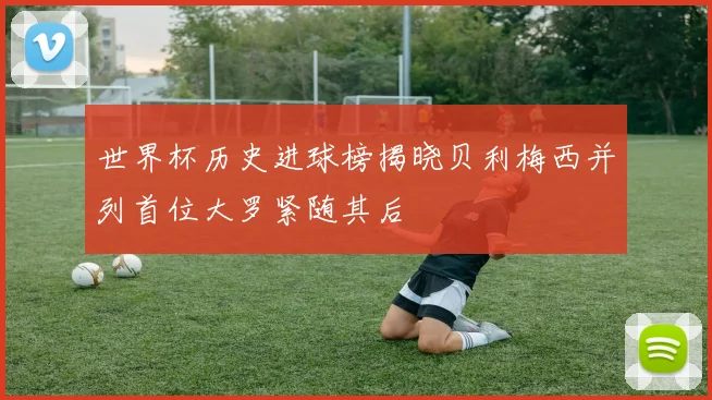 世界杯历史进球榜揭晓贝利梅西并列首位大罗紧随其后