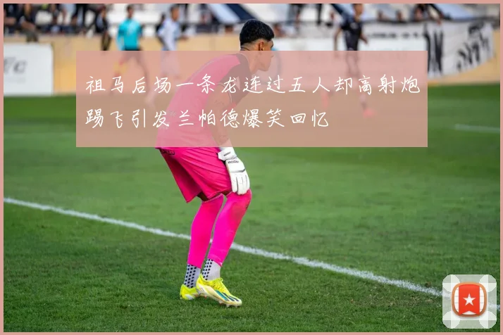 祖马后场一条龙连过五人却高射炮踢飞引发兰帕德爆笑回忆