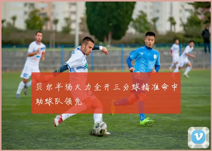 贝尔半场火力全开三分球精准命中助球队领先