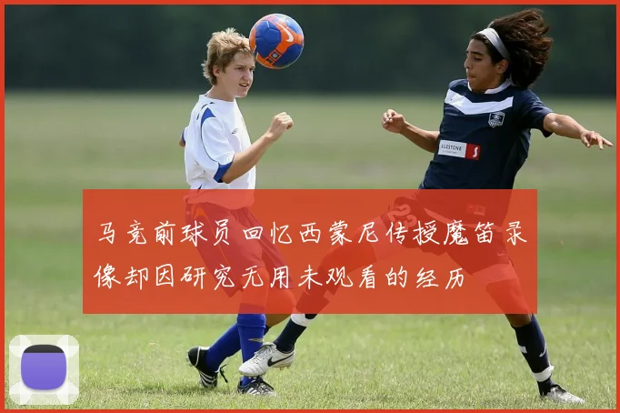 马竞前球员回忆西蒙尼传授魔笛录像却因研究无用未观看的经历