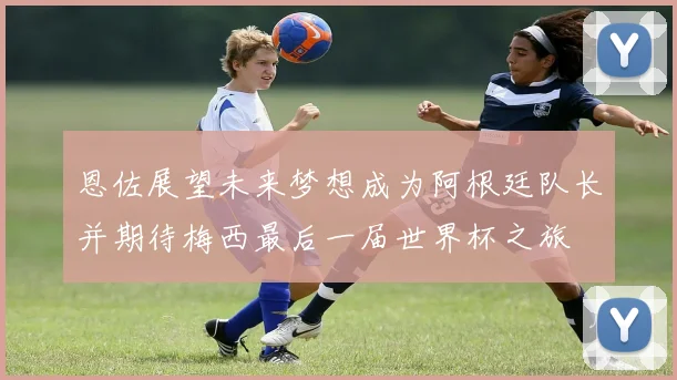 恩佐展望未来梦想成为阿根廷队长并期待梅西最后一届世界杯之旅