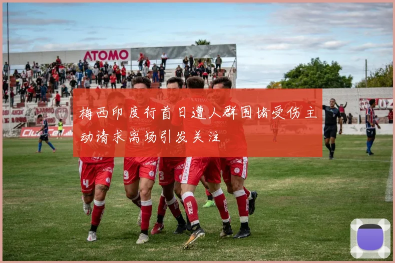 梅西印度行首日遭人群围堵受伤主动请求离场引发关注