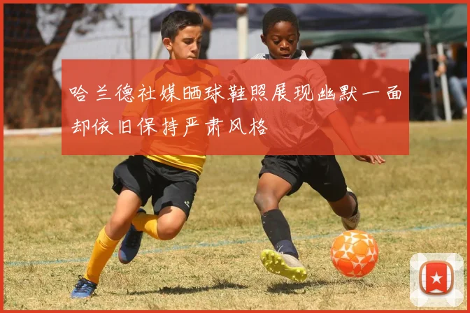 哈兰德社媒晒球鞋照展现幽默一面却依旧保持严肃风格