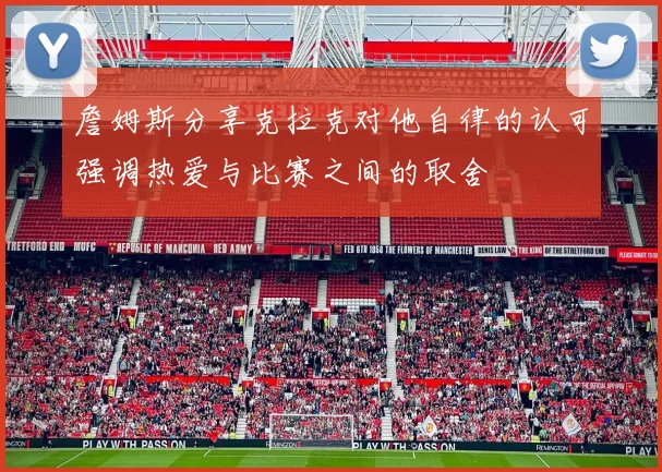 詹姆斯分享克拉克对他自律的认可强调热爱与比赛之间的取舍