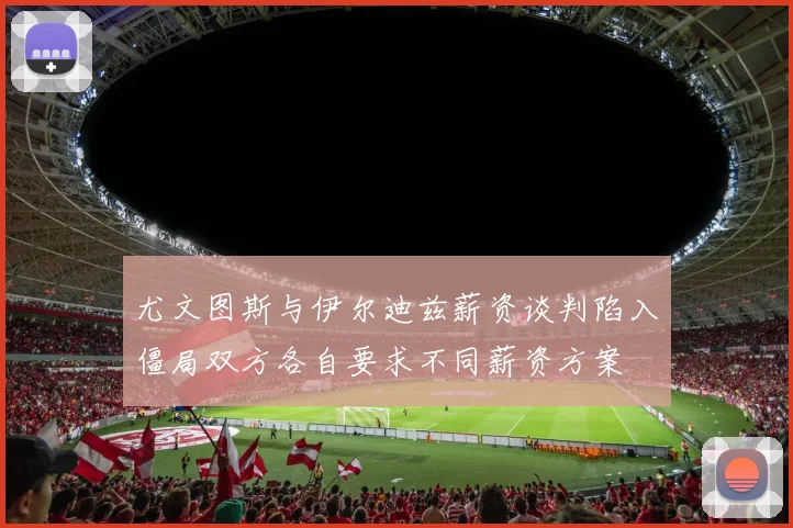 尤文图斯与伊尔迪兹薪资谈判陷入僵局双方各自要求不同薪资方案