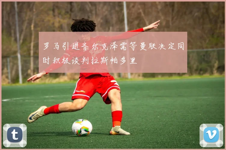 罗马引进齐尔克泽需等曼联决定同时积极谈判拉斯帕多里