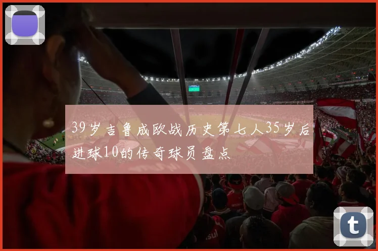 39岁吉鲁成欧战历史第七人35岁后进球10的传奇球员盘点