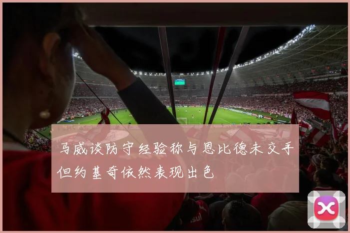 马威谈防守经验称与恩比德未交手但约基奇依然表现出色