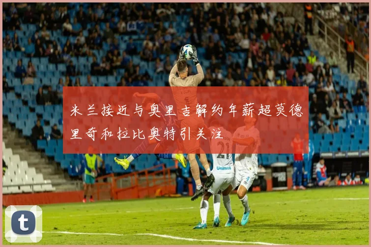 米兰接近与奥里吉解约年薪超莫德里奇和拉比奥特引关注