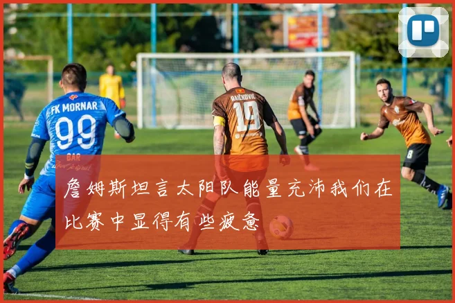 詹姆斯坦言太阳队能量充沛我们在比赛中显得有些疲惫