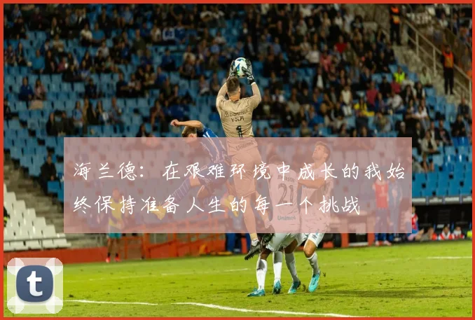 海兰德：在艰难环境中成长的我始终保持准备人生的每一个挑战