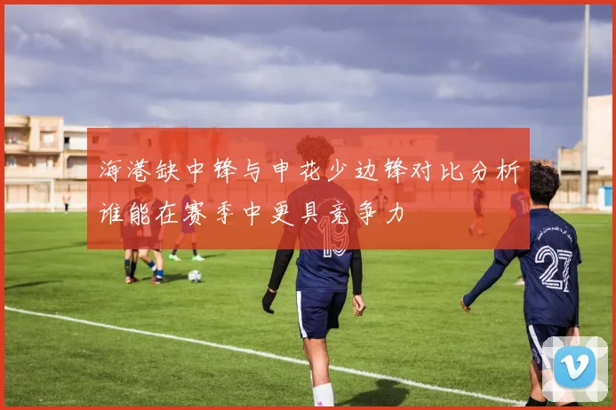 海港缺中锋与申花少边锋对比分析谁能在赛季中更具竞争力