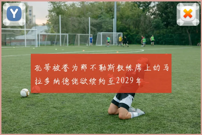 孔蒂被誉为那不勒斯教练席上的马拉多纳德佬欲续约至2029年
