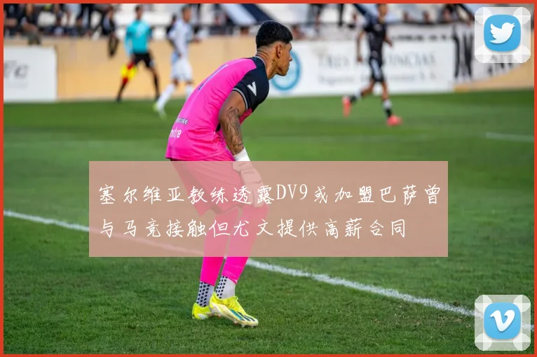 塞尔维亚教练透露DV9或加盟巴萨曾与马竞接触但尤文提供高薪合同
