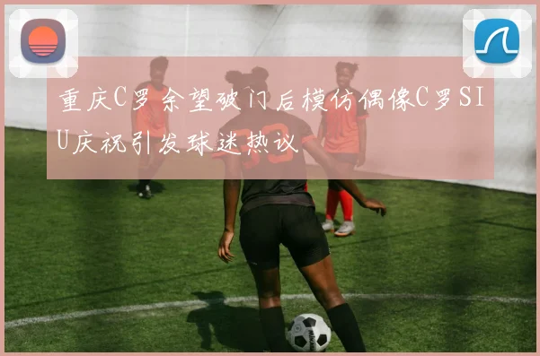重庆C罗余望破门后模仿偶像C罗SIU庆祝引发球迷热议