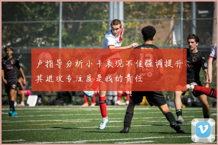 卢指导分析小卡表现不佳强调提升其进攻专注度是我的责任