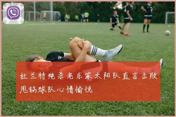 杜兰特绝杀老东家太阳队直言击败甩锅球队心情愉悦