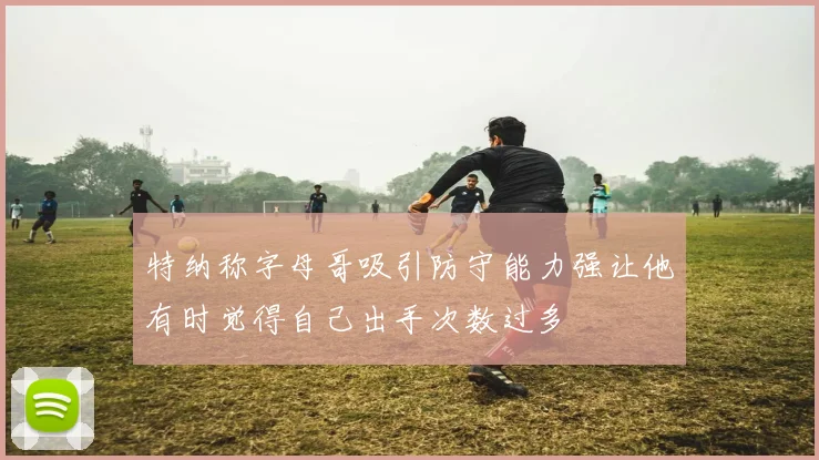 特纳称字母哥吸引防守能力强让他有时觉得自己出手次数过多