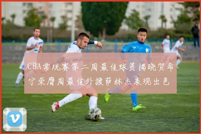 CBA常规赛第二周最佳球员揭晓贺希宁荣膺周最佳外援萨林杰表现出色