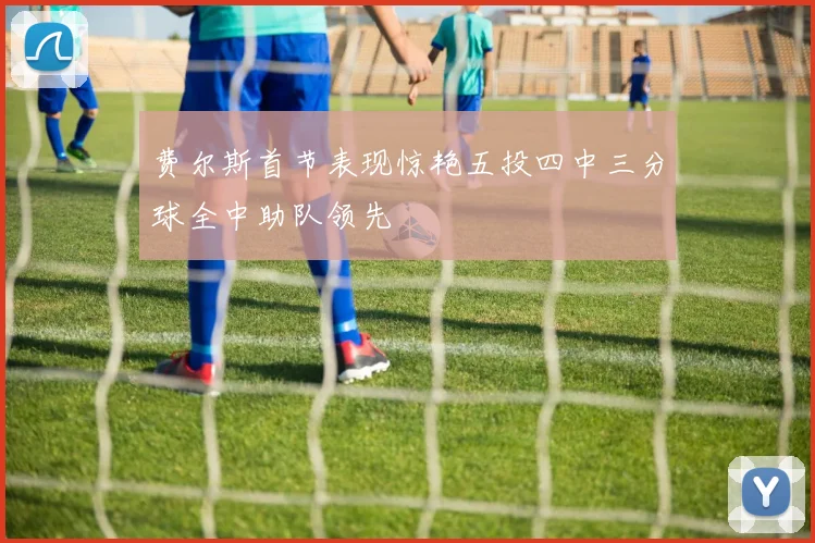 费尔斯首节表现惊艳五投四中三分球全中助队领先