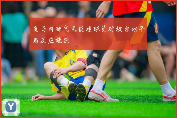 皇马内部气氛低迷球员对埃尔切平局反应强烈