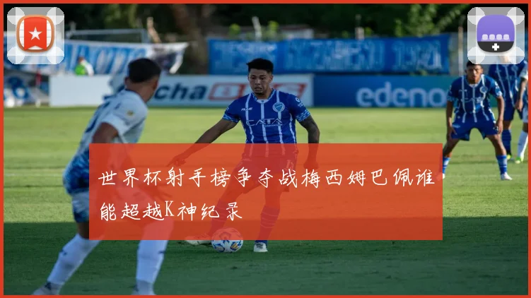 世界杯射手榜争夺战梅西姆巴佩谁能超越K神纪录
