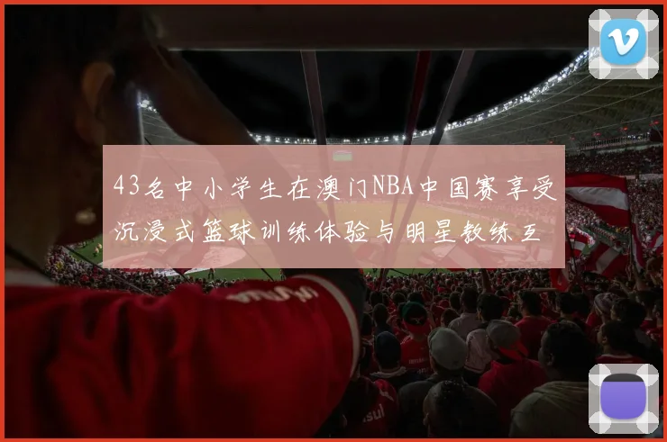 43名中小学生在澳门NBA中国赛享受沉浸式篮球训练体验与明星教练互动