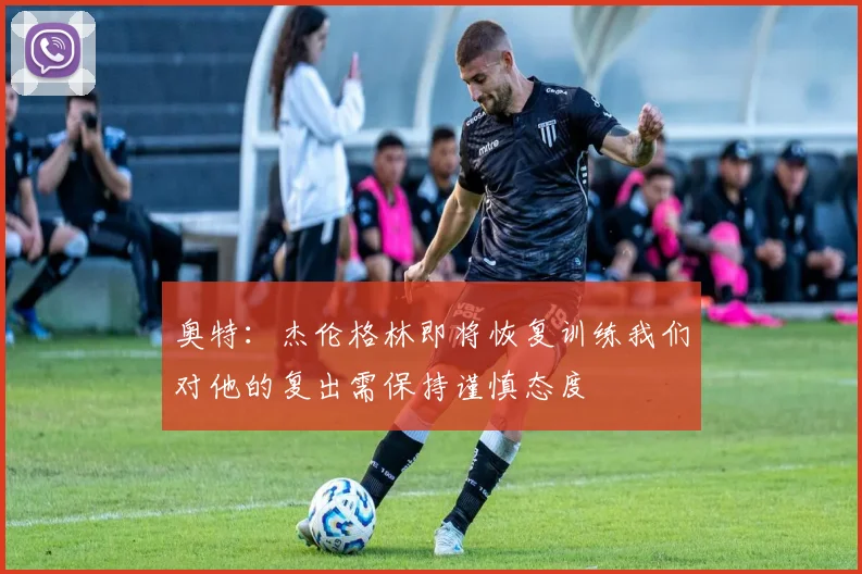 奥特：杰伦格林即将恢复训练我们对他的复出需保持谨慎态度