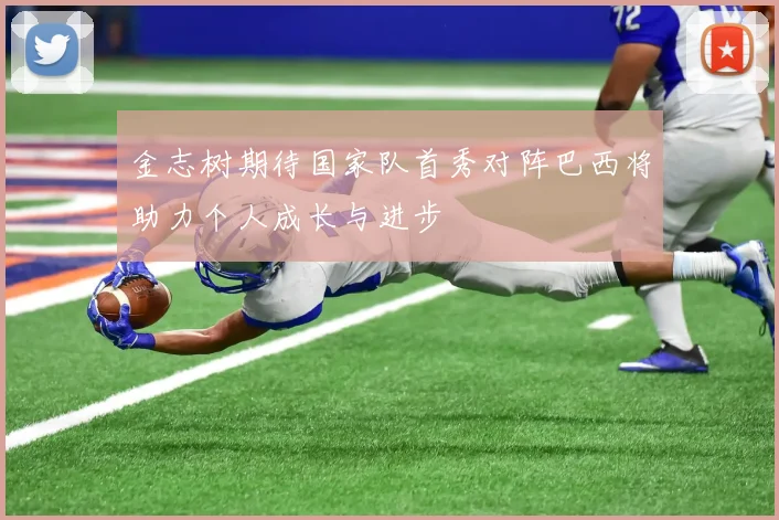 金志树期待国家队首秀对阵巴西将助力个人成长与进步