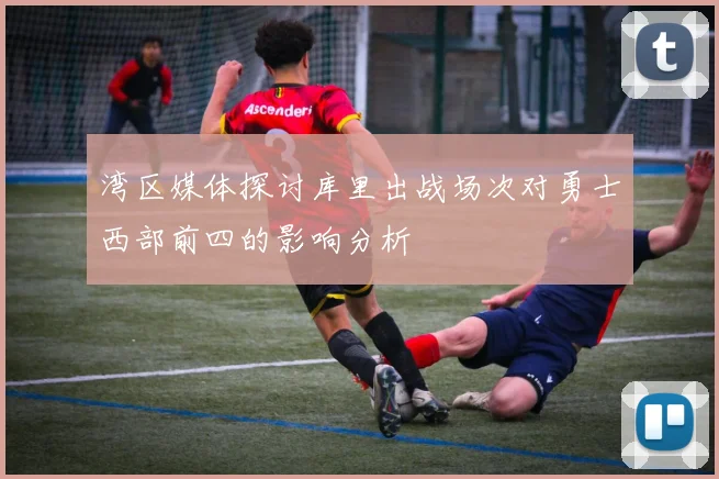 湾区媒体探讨库里出战场次对勇士西部前四的影响分析