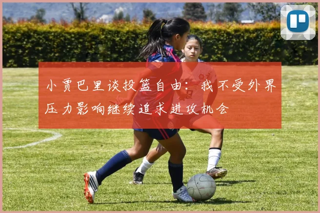 小贾巴里谈投篮自由：我不受外界压力影响继续追求进攻机会